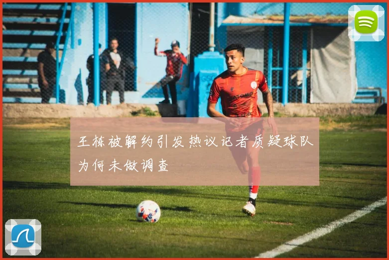 王栋被解约引发热议记者质疑球队为何未做调查