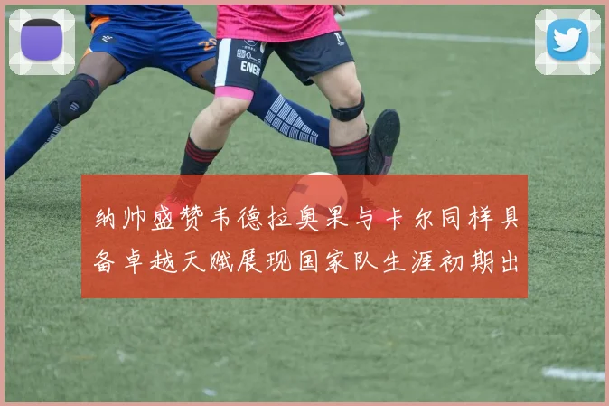 纳帅盛赞韦德拉奥果与卡尔同样具备卓越天赋展现国家队生涯初期出色表现