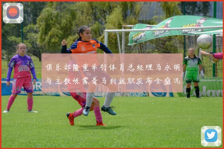 俱乐部隆重举行体育总经理马永明与主教练蒙哥马利就职发布会盛况回顾