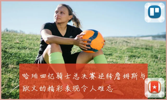哈珀回忆骑士总决赛逆转詹姆斯与欧文的精彩表现令人难忘