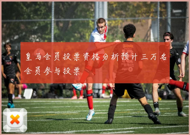 皇马会员投票资格分析预计三万名会员参与投票