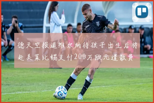德天空报道维尔纳待孩子出生后将赴美莱比锡支付200万欧元遣散费