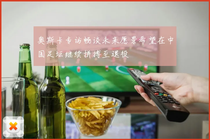 奥斯卡专访畅谈未来愿景希望在中国足坛继续拼搏至退役