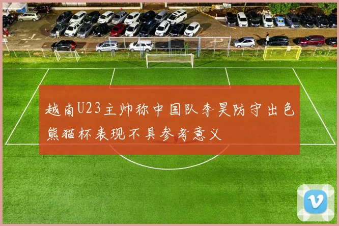 越南U23主帅称中国队李昊防守出色熊猫杯表现不具参考意义