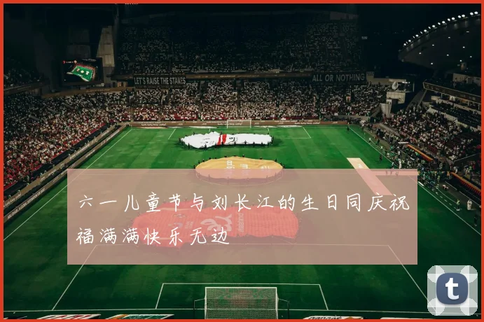 六一儿童节与刘长江的生日同庆祝福满满快乐无边