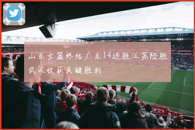 山东女篮终结广东14连胜江苏险胜武汉收获关键胜利