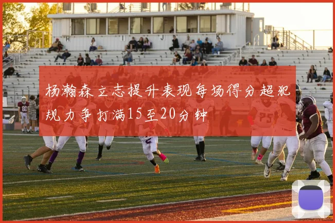 杨瀚森立志提升表现每场得分超犯规力争打满15至20分钟