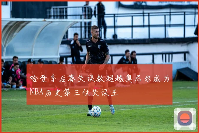 哈登季后赛失误数超越奥尼尔成为NBA历史第三位失误王