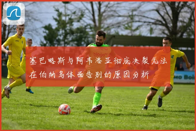 塞巴略斯与阿韦洛亚彻底决裂无法在伯纳乌体面告别的原因分析