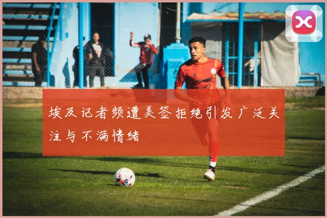 埃及记者频遭美签拒绝引发广泛关注与不满情绪