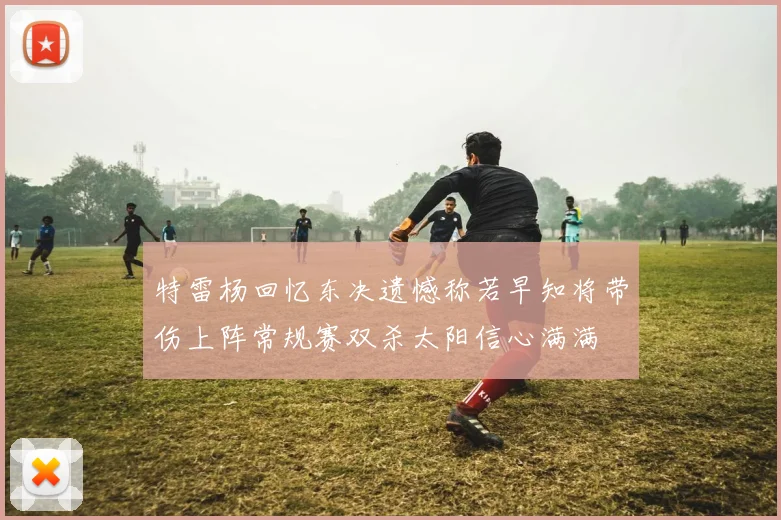 特雷杨回忆东决遗憾称若早知将带伤上阵常规赛双杀太阳信心满满
