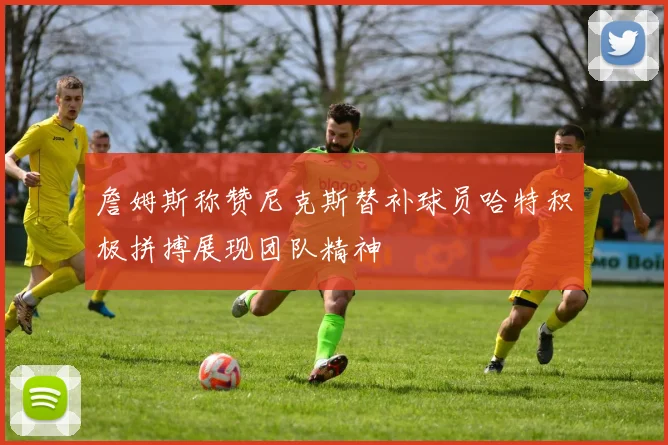 詹姆斯称赞尼克斯替补球员哈特积极拼搏展现团队精神