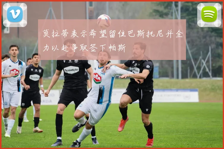 莫拉蒂表示希望留住巴斯托尼并全力以赴争取签下帕斯