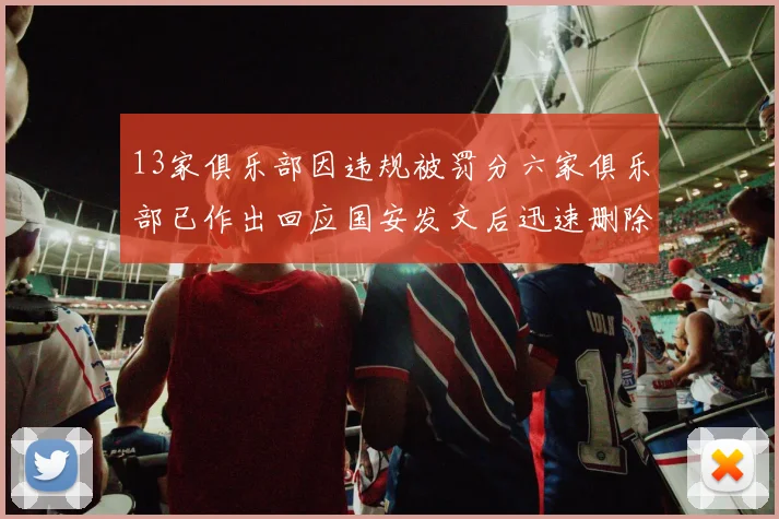13家俱乐部因违规被罚分六家俱乐部已作出回应国安发文后迅速删除引发关注