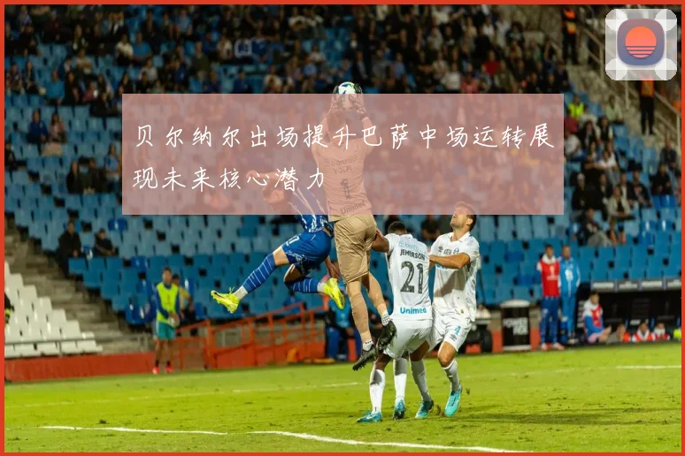 贝尔纳尔出场提升巴萨中场运转展现未来核心潜力