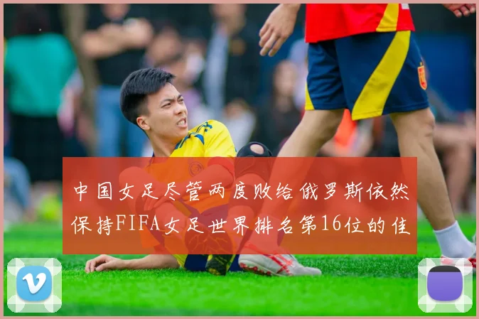 中国女足尽管两度败给俄罗斯依然保持FIFA女足世界排名第16位的佳绩