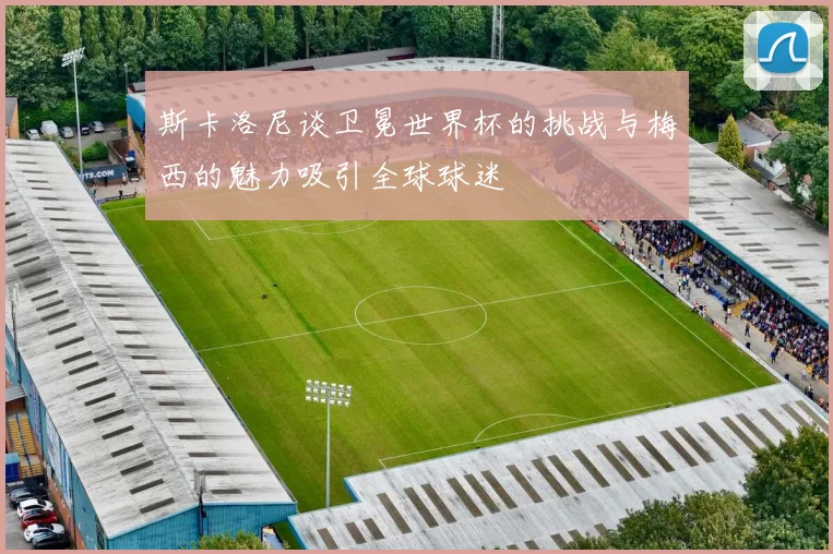 斯卡洛尼谈卫冕世界杯的挑战与梅西的魅力吸引全球球迷