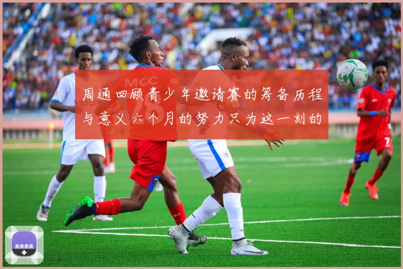 周通回顾青少年邀请赛的筹备历程与意义六个月的努力只为这一刻的精彩