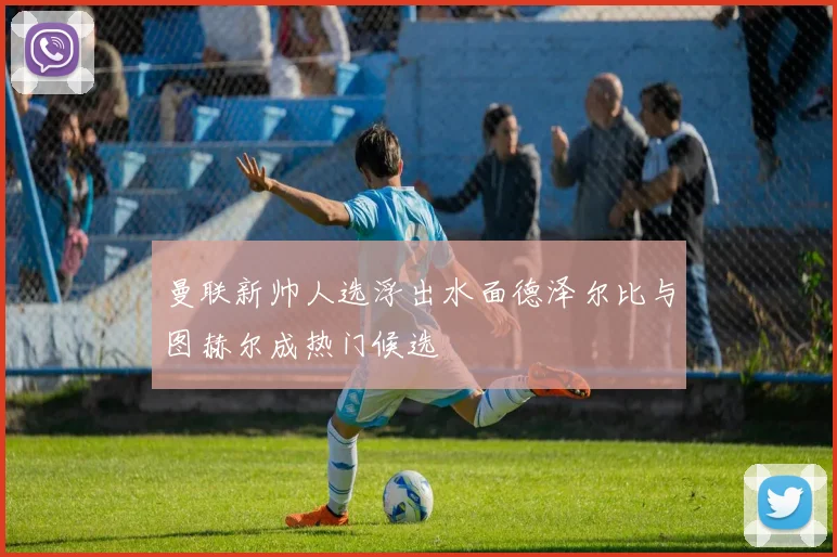 曼联新帅人选浮出水面德泽尔比与图赫尔成热门候选