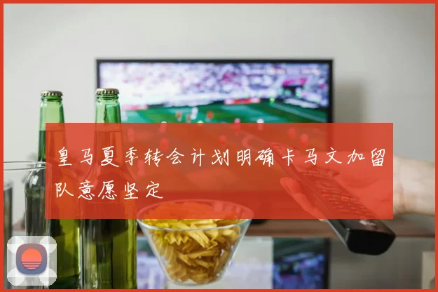 皇马夏季转会计划明确卡马文加留队意愿坚定