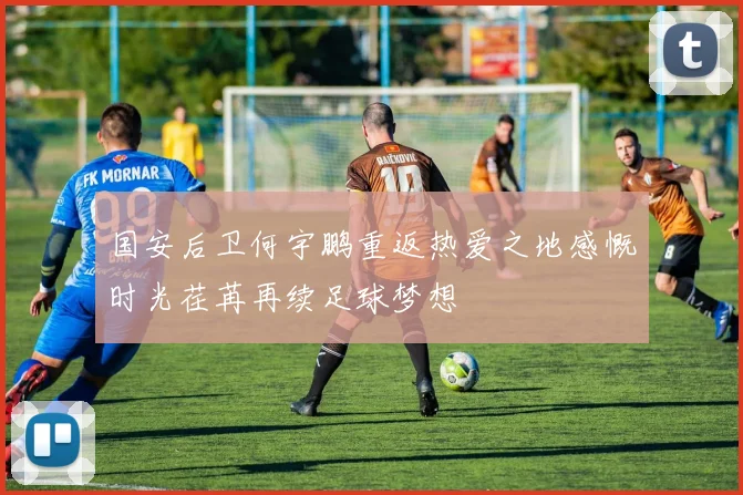 国安后卫何宇鹏重返热爱之地感慨时光荏苒再续足球梦想