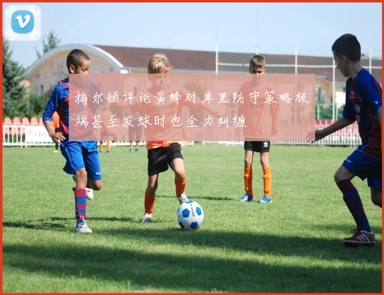 梅尔顿评论黄蜂对库里防守策略极端甚至发球时也全力纠缠